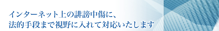 インターネット上の誹謗中傷に、法的手段まで視野に入れて対応いたします