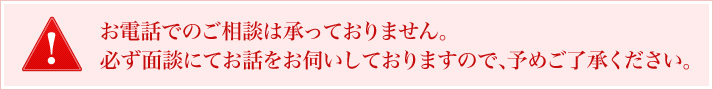 お電話でのご相談は承っておりません。必ず面談にてお話をお伺いしておりますので、予めご了承ください。