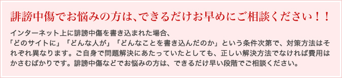 誹謗中傷でお悩みの方は、できるだけお早めにご相談ください！！
お電話でのご相談は承っておりません。
必ず面談にてお話をお伺いしておりますので、予めご了承ください。
面談の場合
その他料金について
インターネット上に誹謗中傷を書き込まれた場合、
「どのサイトに」「どんな人が」「どんなことを書き込んだのか」という条件次第で、対策方法は
それぞれ異なります。ご自身で問題解決にあたっていたとしても、正しい解決方法でなければ費
用はかさむばかりです。誹謗中傷などでお悩みの方は、できるだけ早い段階でご相談ください。