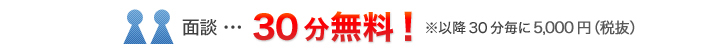面談…30分無料！※以降30分毎に5,000円（税抜）