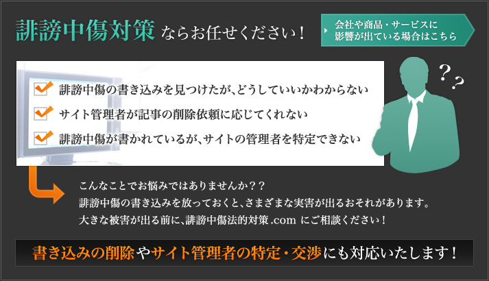 こんなことでお悩みではありませんか？
・誹謗中傷の書き込みを見つけたが、どうしていいかわからない
・サイト管理者が記事の削除依頼に応じてくれない
・誹謗中傷が書かれているが、サイトの管理者を特定できない

誹謗中傷の書き込みを放っておくと、さまざまな実害が出るおそれがあります
大きな被害が出る前に、誹謗中傷法的対策.comにご相談ください！
書き込みの削除やサイト管理者の特定・交渉にも対応いたします！