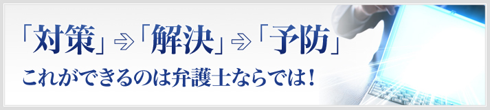 「対策」⇒「解決」⇒「予防」 これができるのは弁護士ならでは！ 