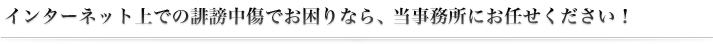 インターネット上での誹謗中傷でお困りなら、 当事務所にお任せください！