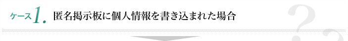 ケース1 匿名掲示板に個人情報を書き込まれた場合