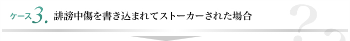 ケース3 誹謗中傷を書き込まれてストーカーされた場合