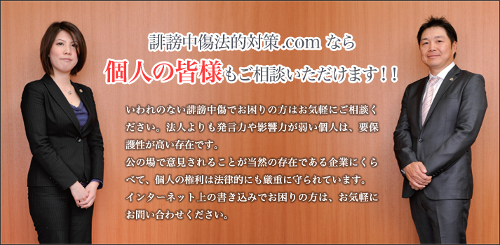 誹謗中傷法的対策.com なら個人の皆様もご相談いただけます！！

いわれのない誹謗中傷でお困りの方はお気軽にご相談ください。
法人よりも発言力や影響力が弱い個人は、要保護性が高い存在です。

公の場で意見されることが当然の存在である企業にくらべて、個人の権利は法律的にも厳重に守られています。
インターネット上の書き込みでお困りの方は、お気軽にお問い合わせください。