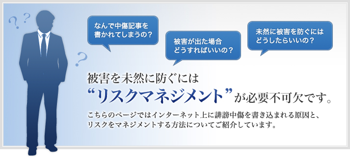 被害を未然に防ぐには“リスクマネージメント”が必要不可欠です
こちらのページではインターネット上に誹謗中傷を書き込まれる原因と、リスクをマネジメントする方法についてご紹介しています。