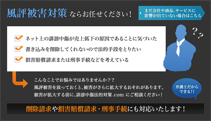 こんなことでお悩みではありませんか？
  ・ネット上の誹謗中傷が売上低下の原因であることに気づいた
  ・書き込みを削除してくれないので法的手段をとりたい
  ・損害賠償請求または刑事手続などを考えている
  
  誹謗中傷の書き込みを放っておくと、さまざまな実害が出るおそれがあります
  大きな被害が出る前に、誹謗中傷法的対策.comにご相談ください！
  削除請求や損害賠償請求・刑事手続にも対応いたします！
  