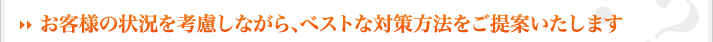 →お客様の状況を考慮しながら、ベストな対策方法をご提案いたします